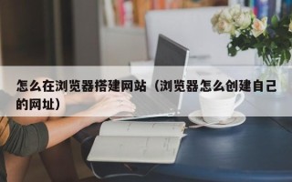 阳泉怎么在浏览器搭建网站（浏览器怎么创建自己的网址）