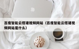 阳泉百度智能云搭建视频网站（百度智能云搭建视频网站是什么）