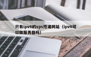 阳泉只有ipv6的vps搭建网站（ipv6可以做服务器吗）